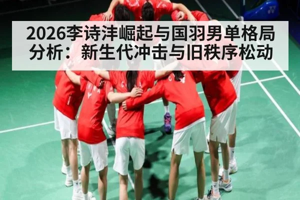 2026李诗沣崛起与国羽男单格局分析：新生代冲击与旧秩序松动 - cc7c7.app